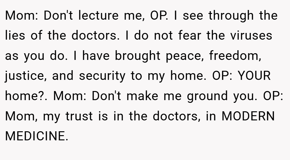 Mom: Don't lecture me, OP. I see through the lies of the doctors. I do not fear the viruses as you do. I have brought peace, freedom, justice, and security to my home. OP: YOUR home?. Mom: Don't make me ground you. OP: Mom, my trust is in the doctors, in MODERN MEDICINE.