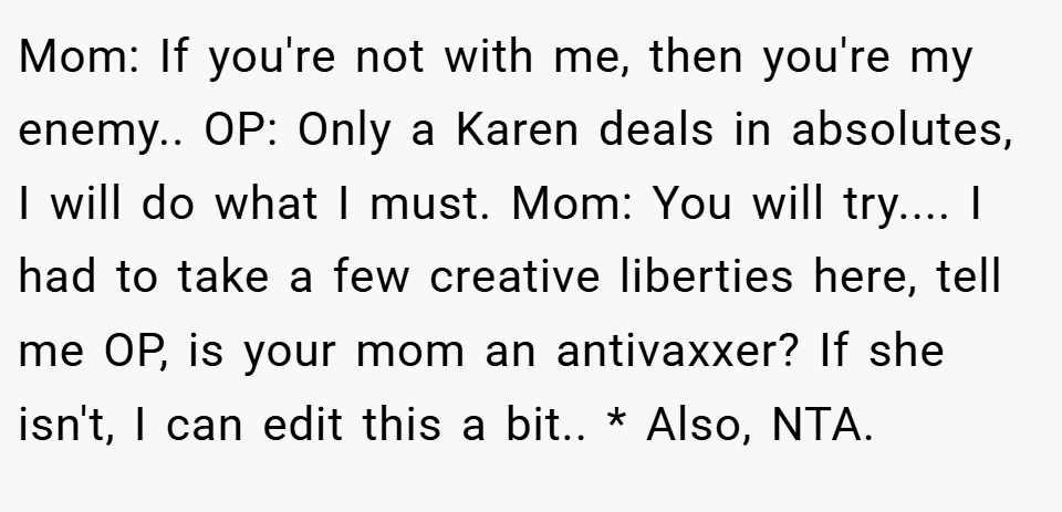 Mom: If you're not with me, then you're my enemy.. OP: Only a Karen deals in absolutes, I will do what I must. Mom: You will try.... I had to take a few creative liberties here, tell me OP, is your mom an antivaxxer? If she isn't, I can edit this a bit.. * Also, NTA.