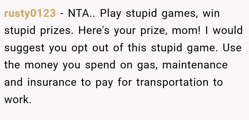 rusty0123 − NTA.. Play stupid games, win stupid prizes. Here's your prize, mom! I would suggest you opt out of this stupid game. Use the money you spend on gas, maintenance and insurance to pay for transportation to work.