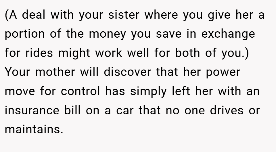 (A deal with your sister where you give her a portion of the money you save in exchange for rides might work well for both of you.) Your mother will discover that her power move for control has simply left her with an insurance bill on a car that no one drives or maintains.