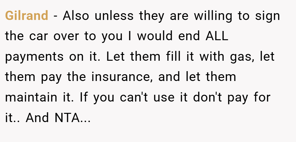 Gilrand − Also unless they are willing to sign the car over to you I would end ALL payments on it. Let them fill it with gas, let them pay the insurance, and let them maintain it. If you can't use it don't pay for it.. And NTA...