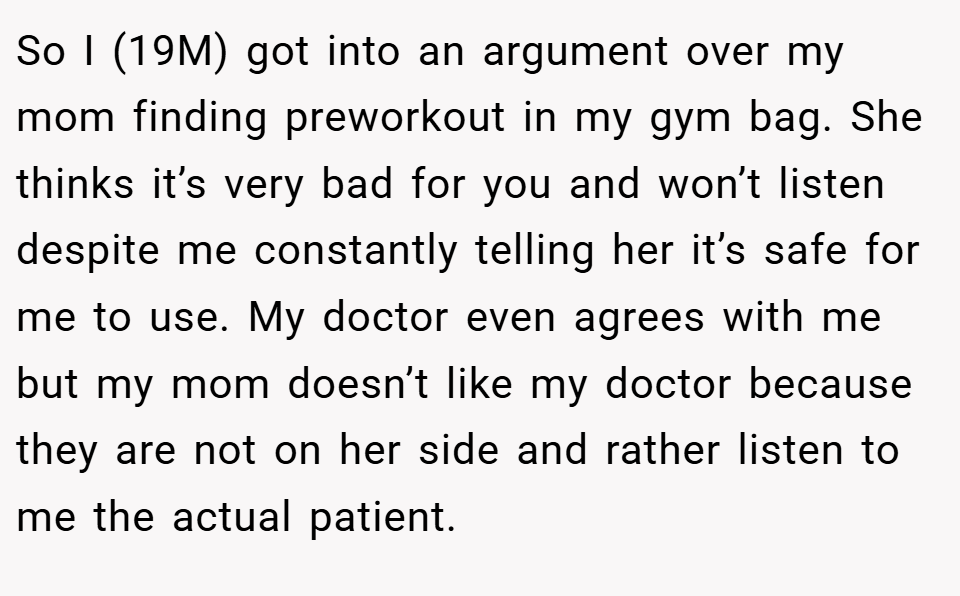 So I (19M) got into an argument over my mom finding preworkout in my gym bag. She thinks it’s very bad for you and won’t listen despite me constantly telling her it’s safe for me to use. My doctor even agrees with me but my mom doesn’t like my doctor because they are not on her side and rather listen to me the actual patient.