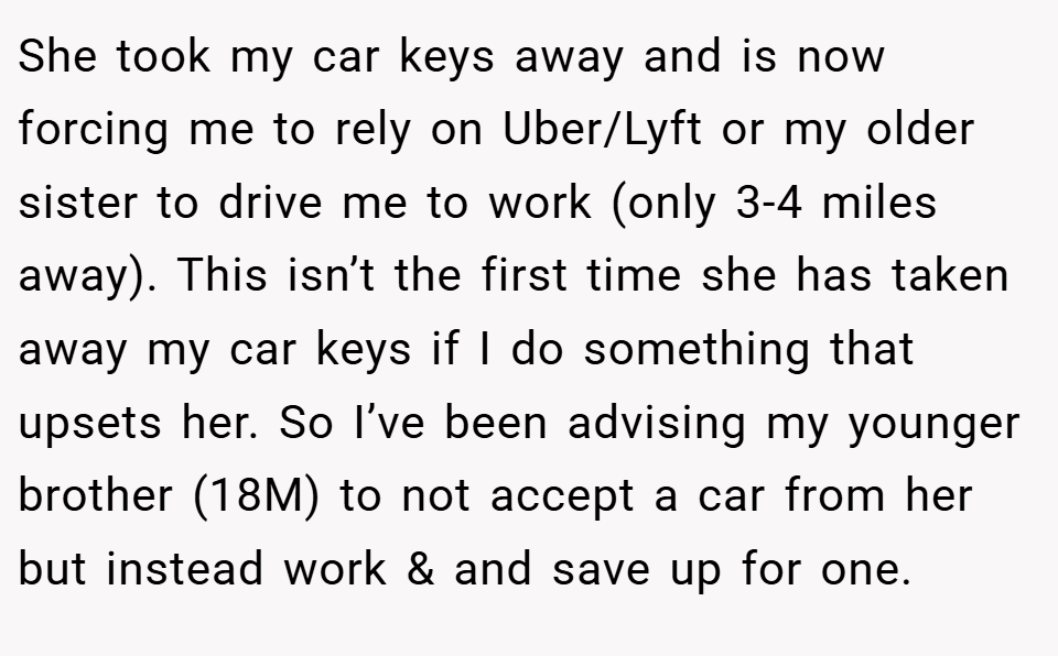 She took my car keys away and is now forcing me to rely on Uber/Lyft or my older sister to drive me to work (only 3-4 miles away). This isn’t the first time she has taken away my car keys if I do something that upsets her. So I’ve been advising my younger brother (18M) to not accept a car from her but instead work & and save up for one.