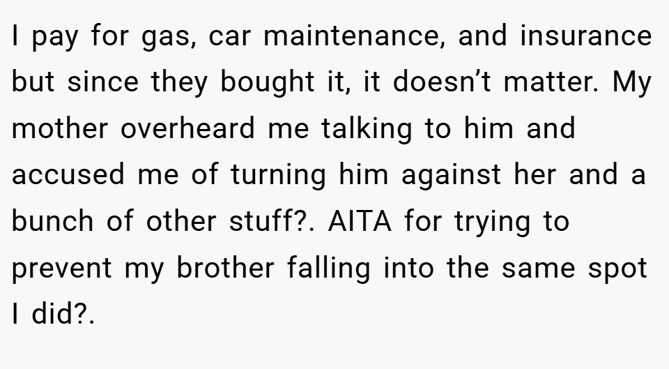 I pay for gas, car maintenance, and insurance but since they bought it, it doesn’t matter. My mother overheard me talking to him and accused me of turning him against her and a bunch of other stuff?. AITA for trying to prevent my brother falling into the same spot I did?.