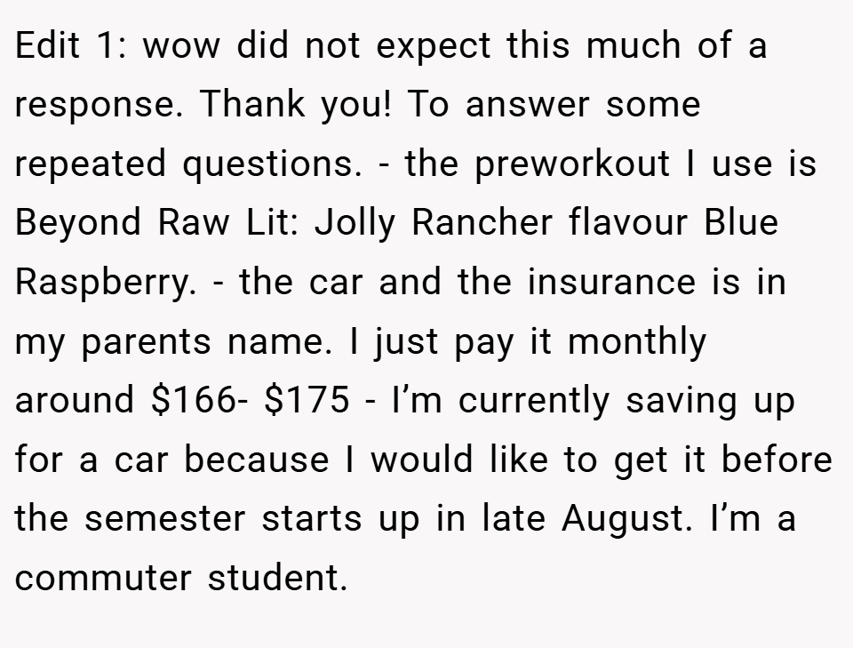 Edit 1: wow did not expect this much of a response. Thank you! To answer some repeated questions. - the preworkout I use is Beyond Raw Lit: Jolly Rancher flavour Blue Raspberry. - the car and the insurance is in my parents name. I just pay it monthly around $166- $175 - I’m currently saving up for a car because I would like to get it before the semester starts up in late August. I’m a commuter student.