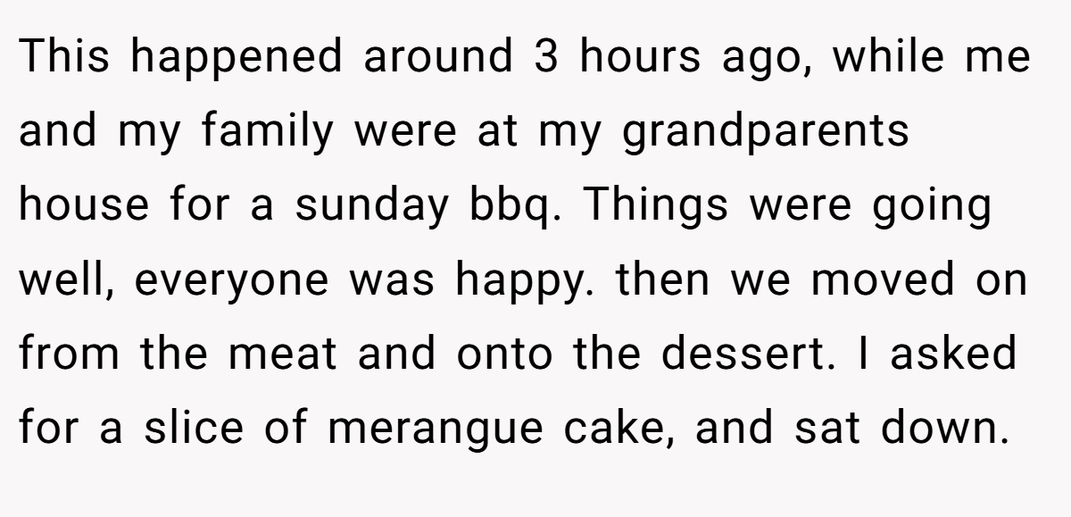 This happened around 3 hours ago, while me and my family were at my grandparents house for a sunday bbq. Things were going well, everyone was happy. then we moved on from the meat and onto the dessert. I asked for a slice of merangue cake, and sat down.