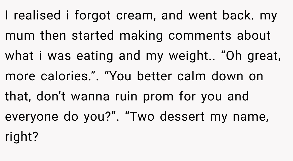 I realised i forgot cream, and went back. my mum then started making comments about what i was eating and my weight.. “Oh great, more calories.”. “You better calm down on that, don’t wanna ruin prom for you and everyone do you?”. “Two dessert my name, right?