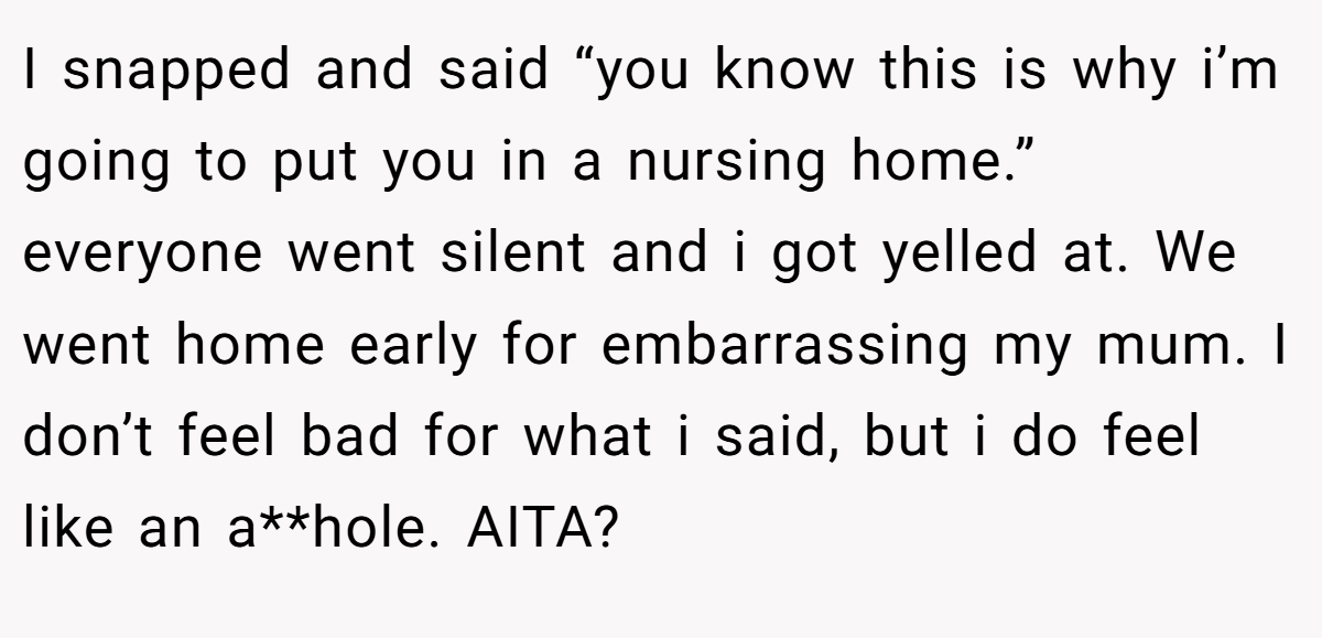 I snapped and said “you know this is why i’m going to put you in a nursing home.” everyone went silent and i got yelled at. We went home early for embarrassing my mum. I don’t feel bad for what i said, but i do feel like an a**hole. AITA?