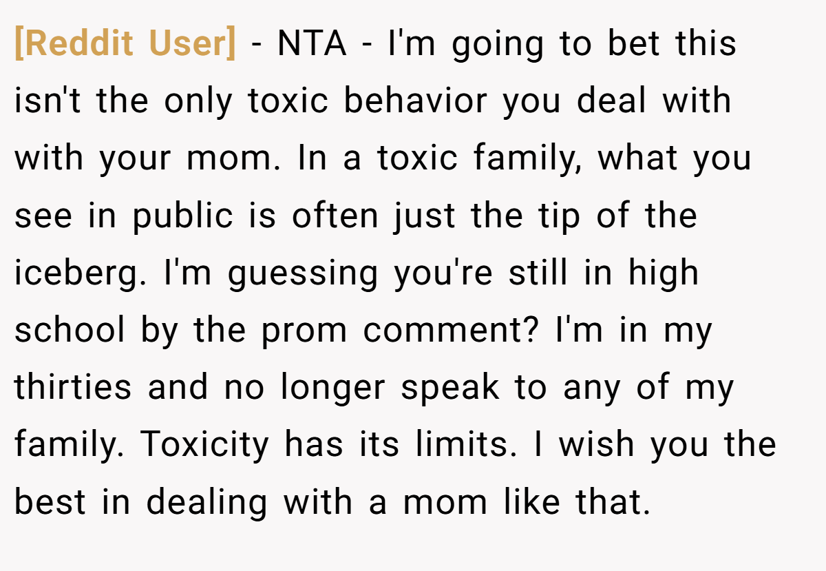 [Reddit User] - NTA - I'm going to bet this isn't the only toxic behavior you deal with with your mom. In a toxic family, what you see in public is often just the tip of the iceberg. I'm guessing you're still in high school by the prom comment? I'm in my thirties and no longer speak to any of my family. Toxicity has its limits. I wish you the best in dealing with a mom like that.