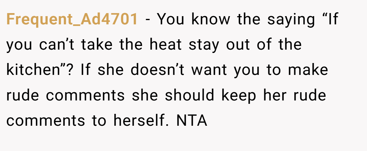 Frequent_Ad4701 - You know the saying “If you can’t take the heat stay out of the kitchen”? If she doesn’t want you to make rude comments she should keep her rude comments to herself. NTA