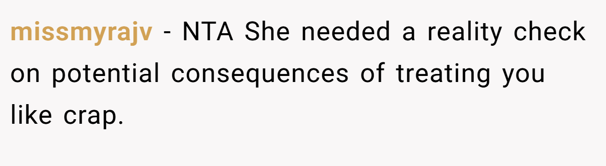 missmyrajv - NTA She needed a reality check on potential consequences of treating you like crap.