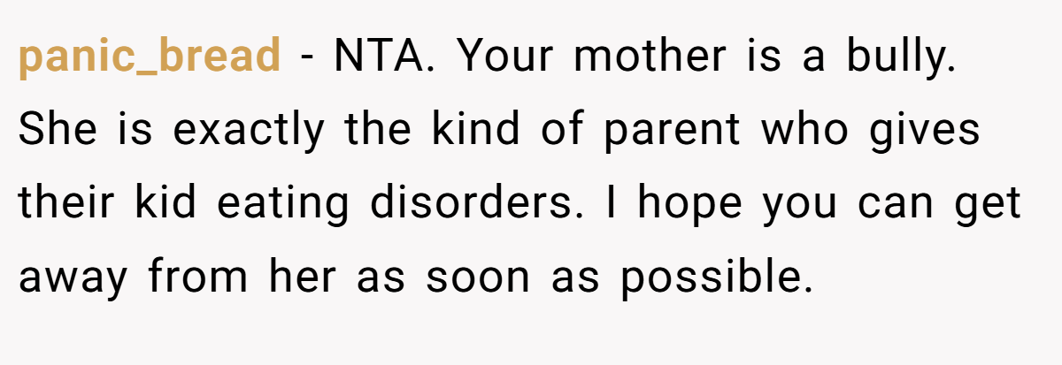 panic_bread - NTA. Your mother is a bully. She is exactly the kind of parent who gives their kid eating disorders. I hope you can get away from her as soon as possible.