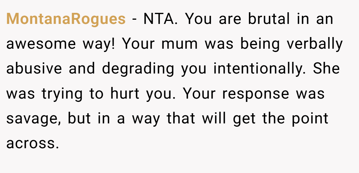 MontanaRogues - NTA. You are brutal in an awesome way! Your mum was being verbally abusive and degrading you intentionally. She was trying to hurt you. Your response was savage, but in a way that will get the point across.