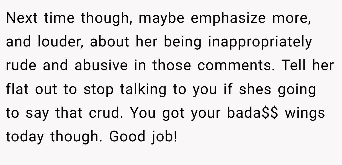 Next time though, maybe emphasize more, and louder, about her being inappropriately rude and abusive in those comments. Tell her flat out to stop talking to you if shes going to say that crud. You got your bada$$ wings today though. Good job!