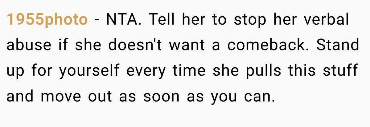 1955photo - NTA. Tell her to stop her verbal abuse if she doesn't want a comeback. Stand up for yourself every time she pulls this stuff and move out as soon as you can.