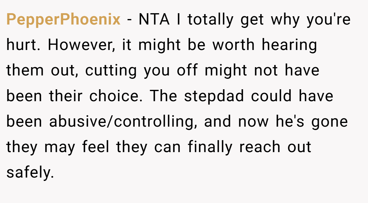 PepperPhoenix − NTA I totally get why you're hurt. However, it might be worth hearing them out, cutting you off might not have been their choice. The stepdad could have been abusive/controlling, and now he's gone they may feel they can finally reach out safely.