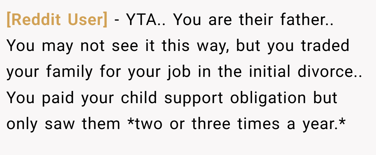 [Reddit User] − YTA.. You are their father.. You may not see it this way, but you traded your family for your job in the initial divorce.. You paid your child support obligation but only saw them *two or three times a year.*