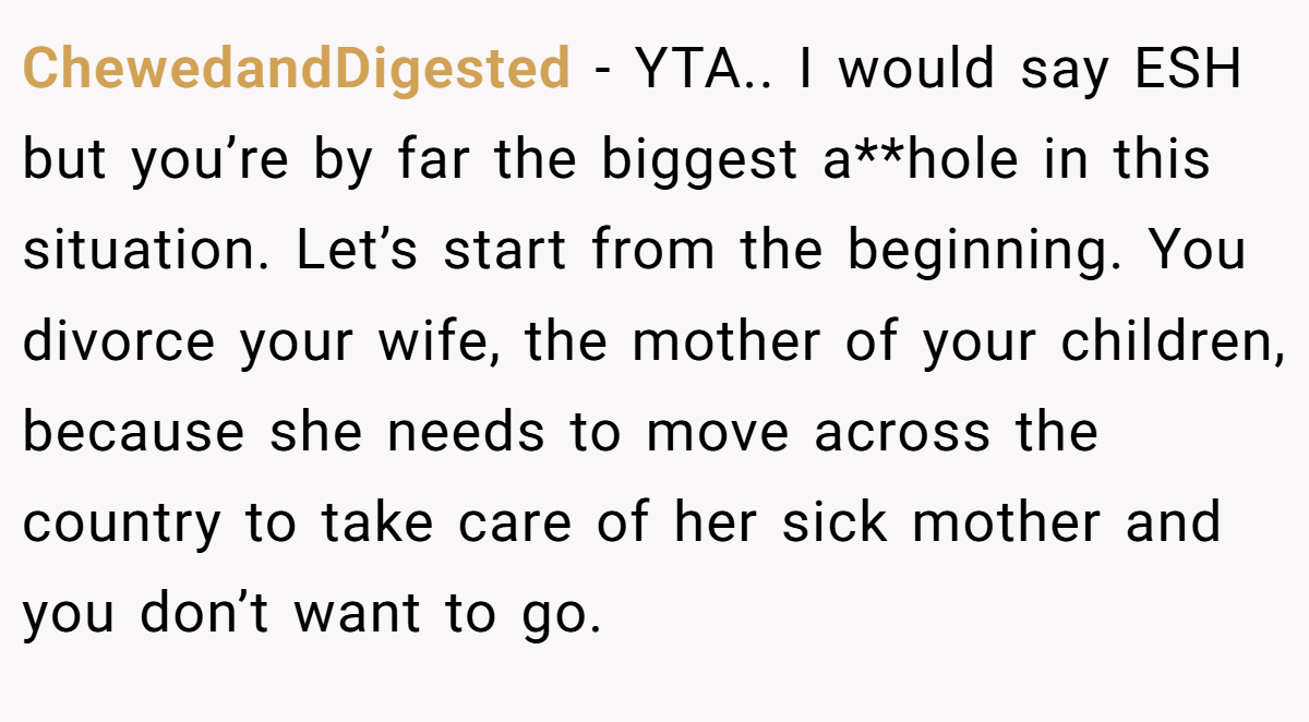 ChewedandDigested − YTA.. I would say ESH but you’re by far the biggest a**hole in this situation. Let’s start from the beginning. You divorce your wife, the mother of your children, because she needs to move across the country to take care of her sick mother and you don’t want to go.