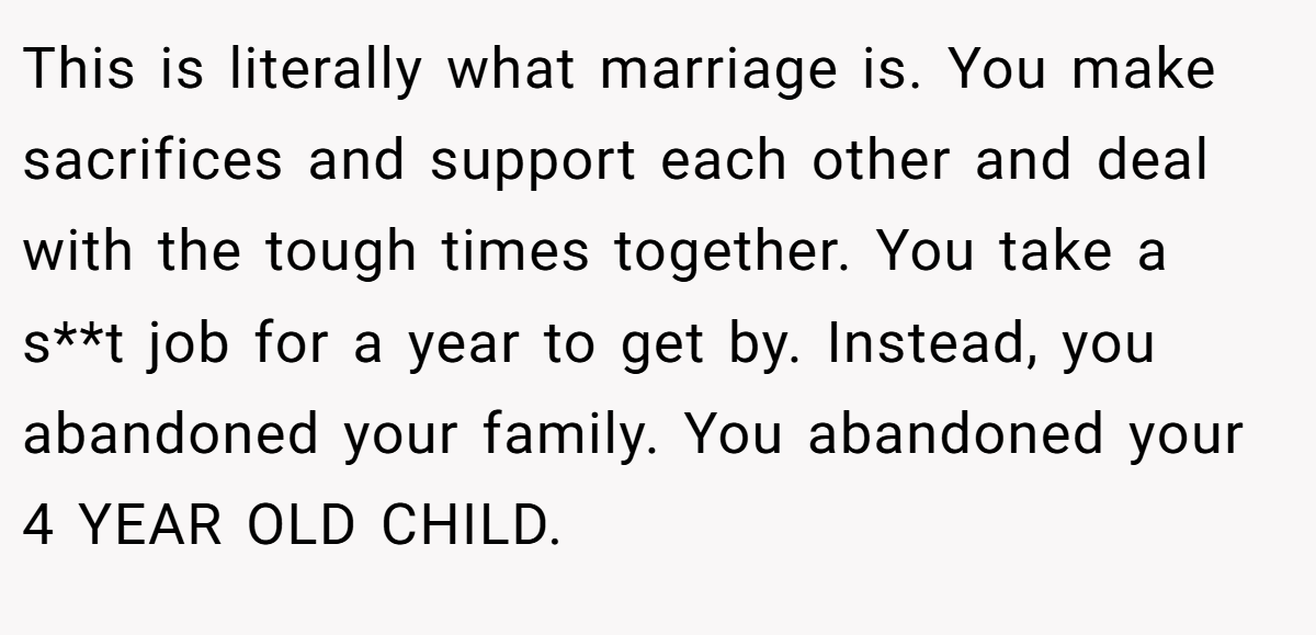 This is literally what marriage is. You make sacrifices and support each other and deal with the tough times together. You take a s**t job for a year to get by. Instead, you abandoned your family. You abandoned your 4 YEAR OLD CHILD.