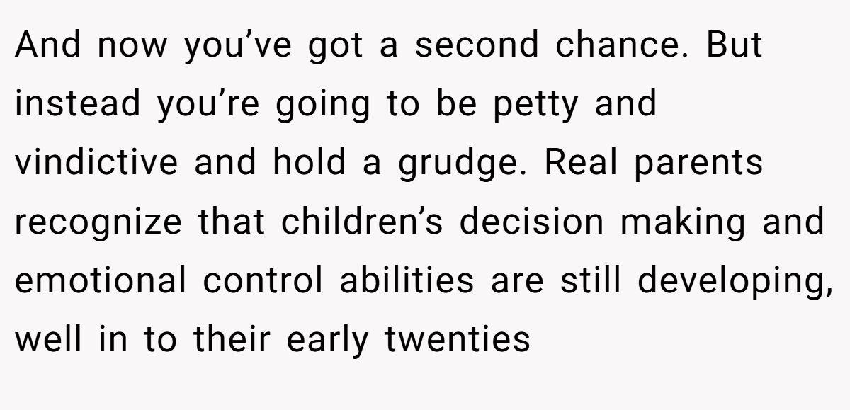 And now you’ve got a second chance. But instead you’re going to be petty and vindictive and hold a grudge. Real parents recognize that children’s decision making and emotional control abilities are still developing, well in to their early twenties