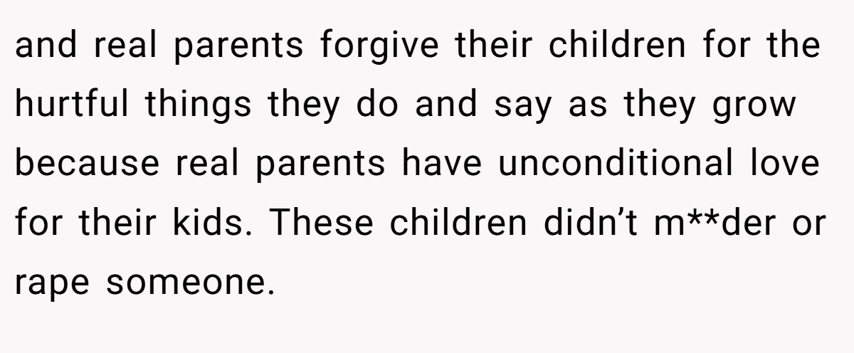 and real parents forgive their children for the hurtful things they do and say as they grow because real parents have unconditional love for their kids. These children didn’t m**der or rape someone.
