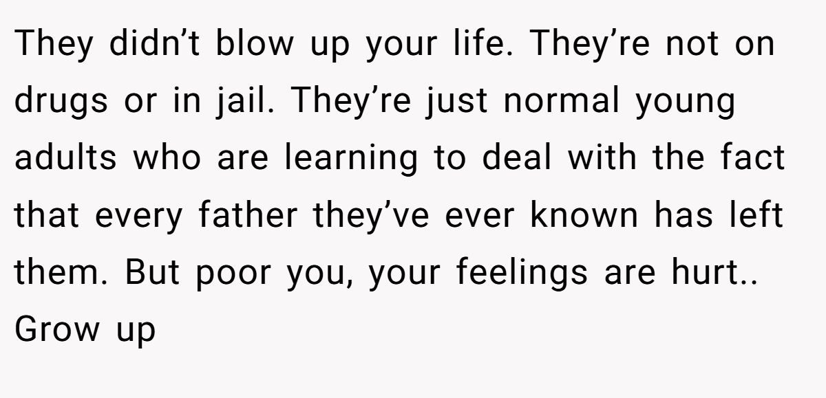 They didn’t blow up your life. They’re not on drugs or in jail. They’re just normal young adults who are learning to deal with the fact that every father they’ve ever known has left them. But poor you, your feelings are hurt.. Grow up