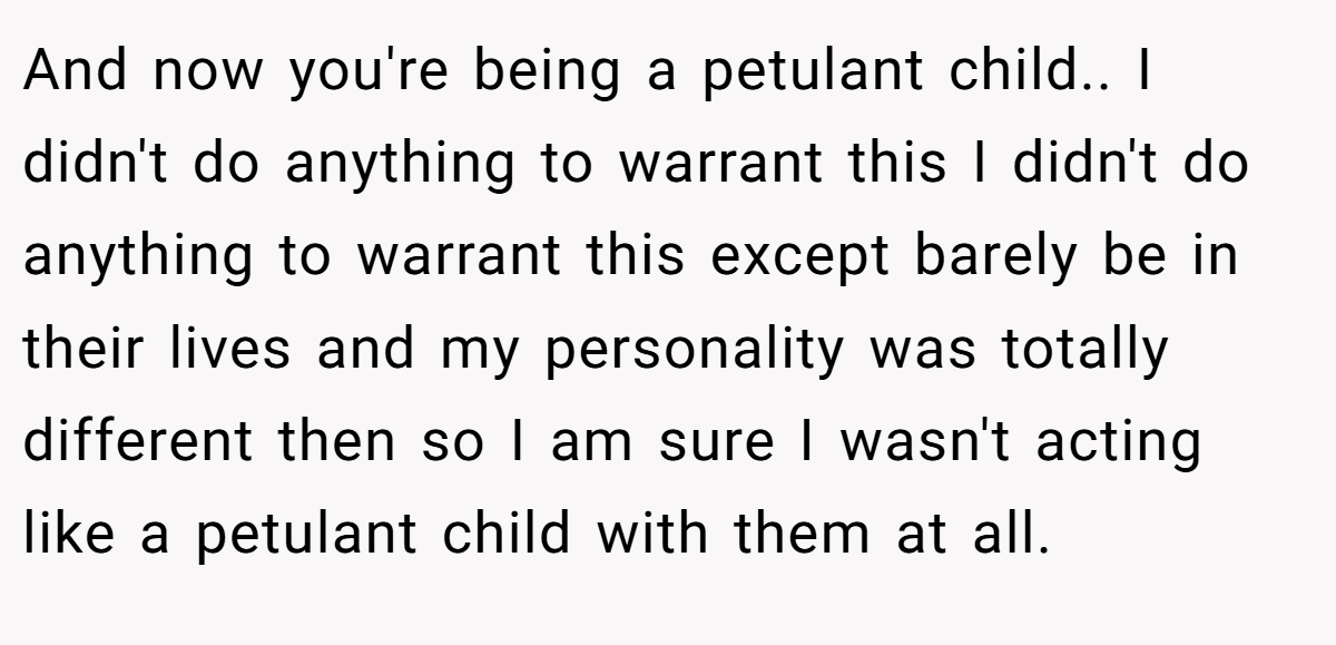 And now you're being a petulant child.. I didn't do anything to warrant this I didn't do anything to warrant this except barely be in their lives and my personality was totally different then so I am sure I wasn't acting like a petulant child with them at all.