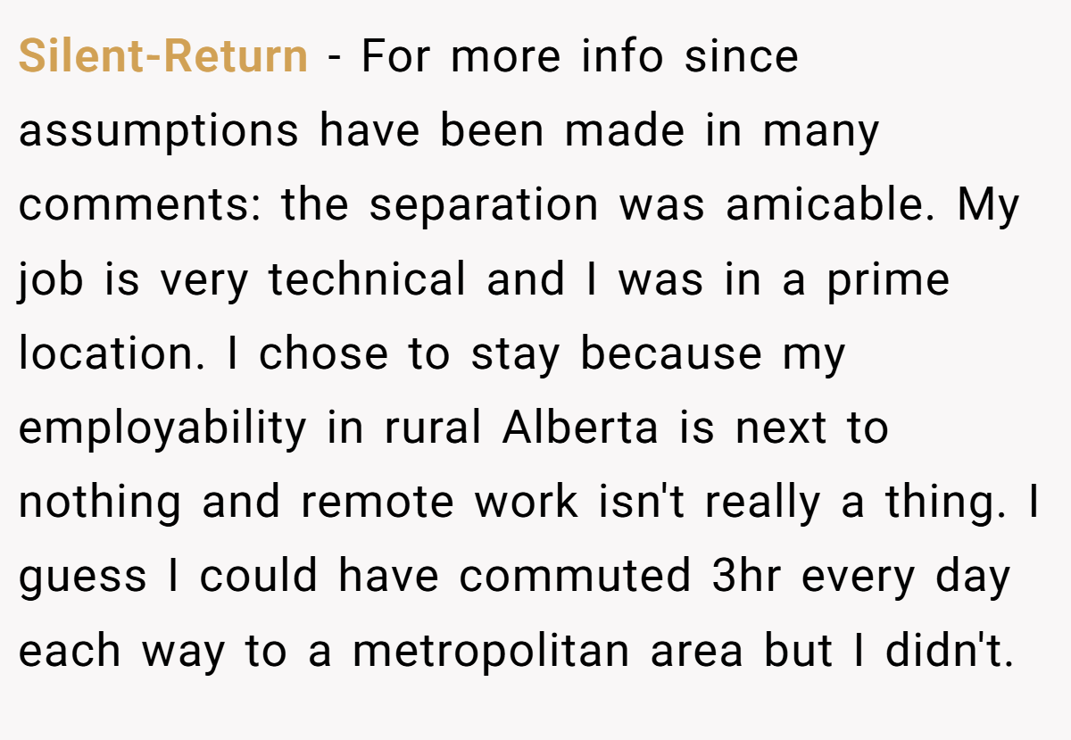 Silent-Return − For more info since assumptions have been made in many comments: the separation was amicable. My job is very technical and I was in a prime location. I chose to stay because my employability in rural Alberta is next to nothing and remote work isn't really a thing. I guess I could have commuted 3hr every day each way to a metropolitan area but I didn't.
