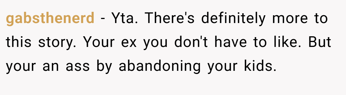 gabsthenerd − Yta. There's definitely more to this story. Your ex you don't have to like. But your an ass by abandoning your kids.