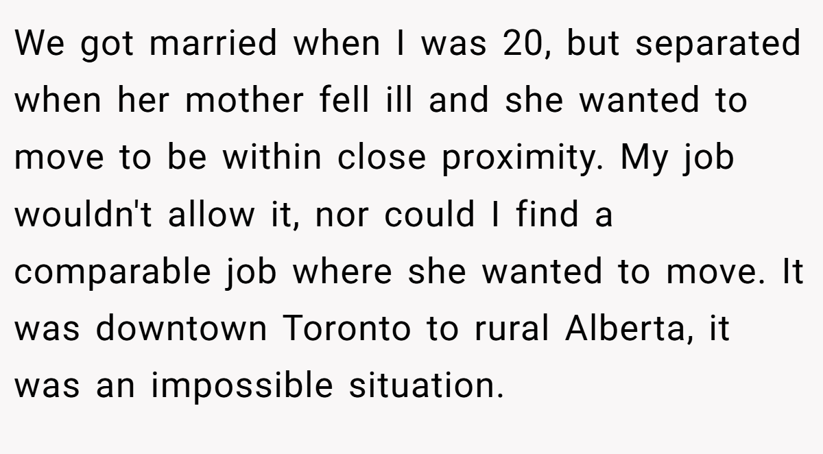 We got married when I was 20, but separated when her mother fell ill and she wanted to move to be within close proximity. My job wouldn't allow it, nor could I find a comparable job where she wanted to move. It was downtown Toronto to rural Alberta, it was an impossible situation.