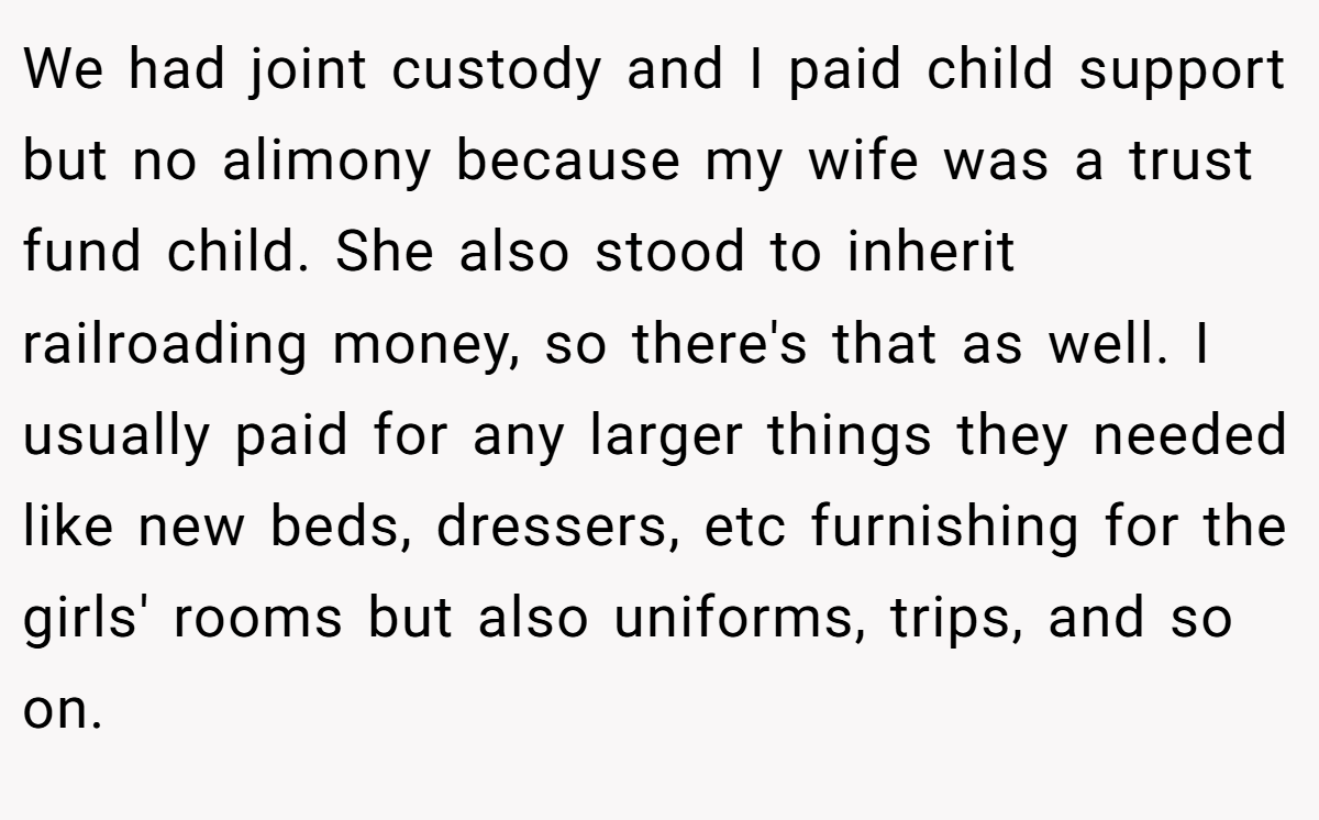 We had joint custody and I paid child support but no alimony because my wife was a trust fund child. She also stood to inherit railroading money, so there's that as well. I usually paid for any larger things they needed like new beds, dressers, etc furnishing for the girls' rooms but also uniforms, trips, and so on.