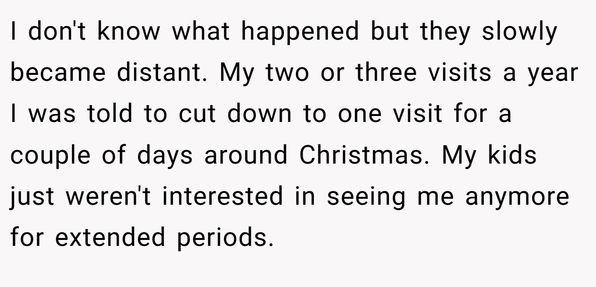 I don't know what happened but they slowly became distant. My two or three visits a year I was told to cut down to one visit for a couple of days around Christmas. My kids just weren't interested in seeing me anymore for extended periods.
