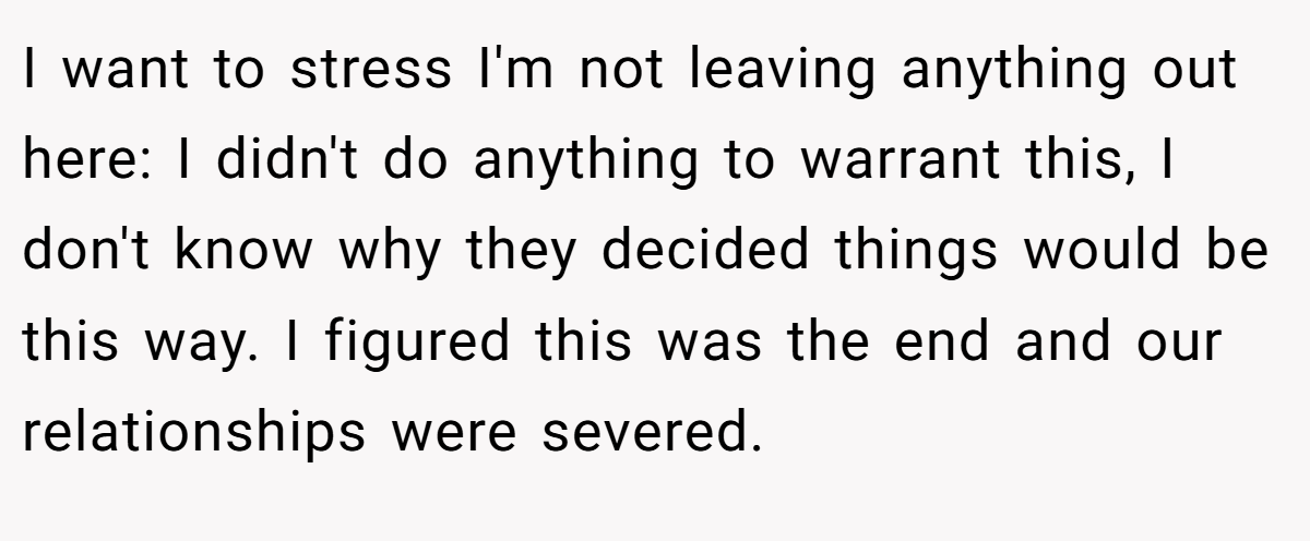 I want to stress I'm not leaving anything out here: I didn't do anything to warrant this, I don't know why they decided things would be this way. I figured this was the end and our relationships were severed.