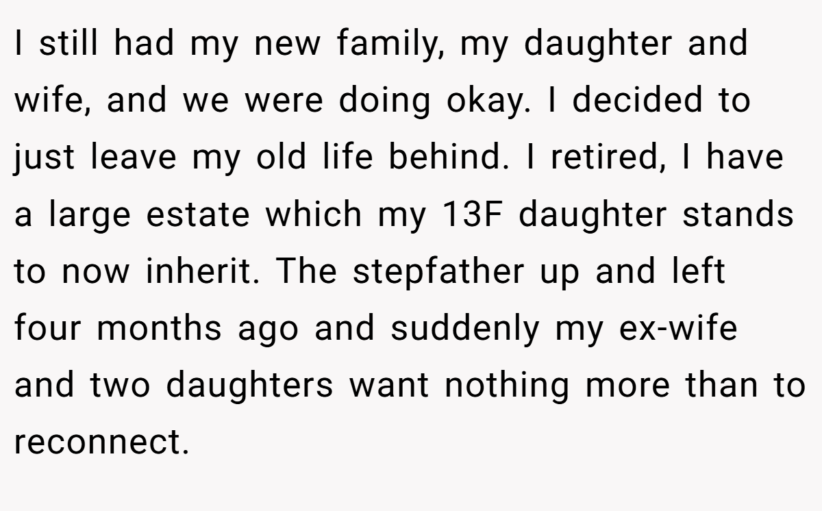 I still had my new family, my daughter and wife, and we were doing okay. I decided to just leave my old life behind. I retired, I have a large estate which my 13F daughter stands to now inherit. The stepfather up and left four months ago and suddenly my ex-wife and two daughters want nothing more than to reconnect.