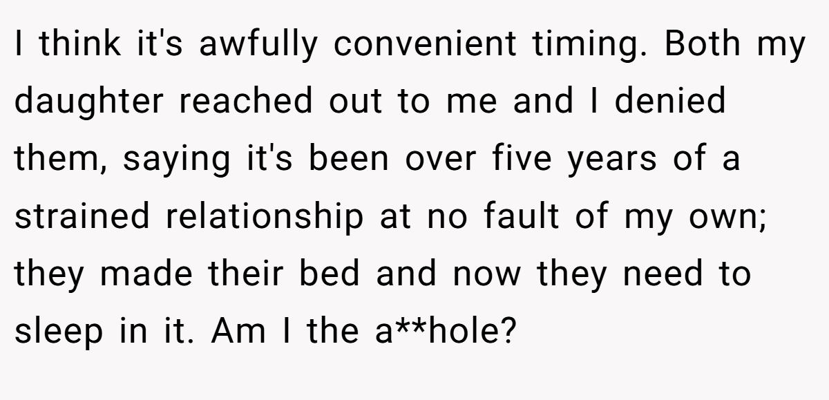 I think it's awfully convenient timing. Both my daughter reached out to me and I denied them, saying it's been over five years of a strained relationship at no fault of my own; they made their bed and now they need to sleep in it. Am I the a**hole?