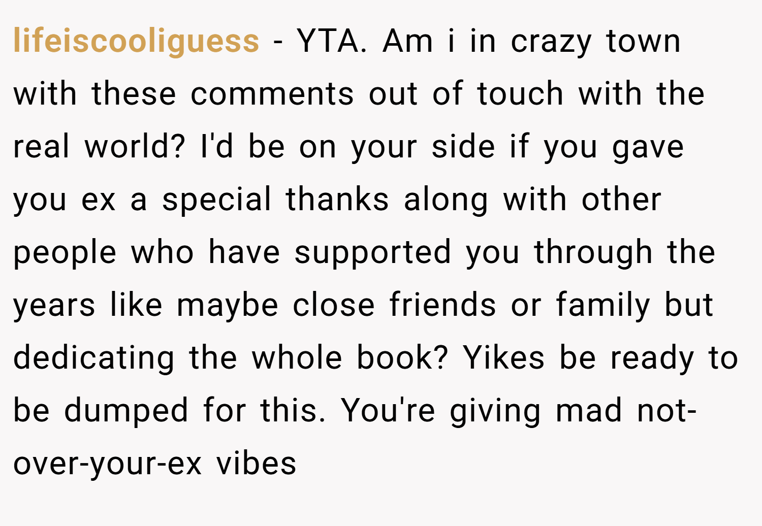 lifeiscooliguess − YTA. Am i in crazy town with these comments out of touch with the real world? I'd be on your side if you gave you ex a special thanks along with other people who have supported you through the years like maybe close friends or family but dedicating the whole book? Yikes be ready to be dumped for this. You're giving mad not-over-your-ex vibes