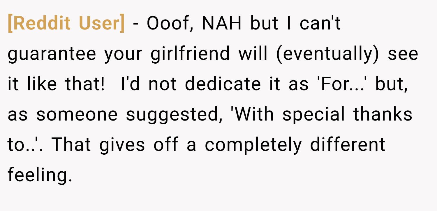 [Reddit User] − Ooof, NAH but I can't guarantee your girlfriend will (eventually) see it like that!  I'd not dedicate it as 'For...' but, as someone suggested, 'With special thanks to..'. That gives off a completely different feeling.