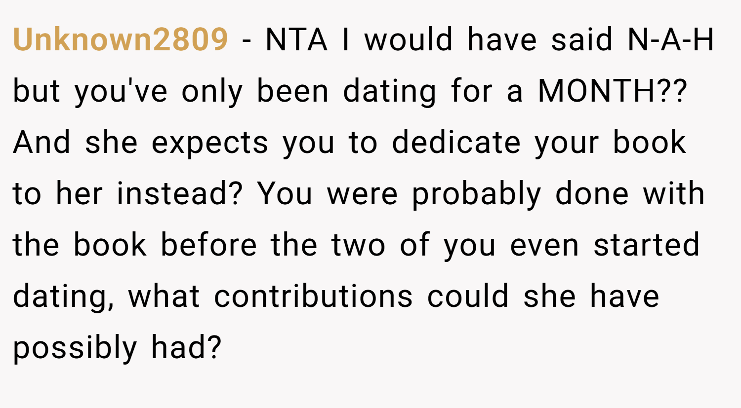 Unknown2809 − NTA I would have said N-A-H but you've only been dating for a MONTH?? And she expects you to dedicate your book to her instead? You were probably done with the book before the two of you even started dating, what contributions could she have possibly had?