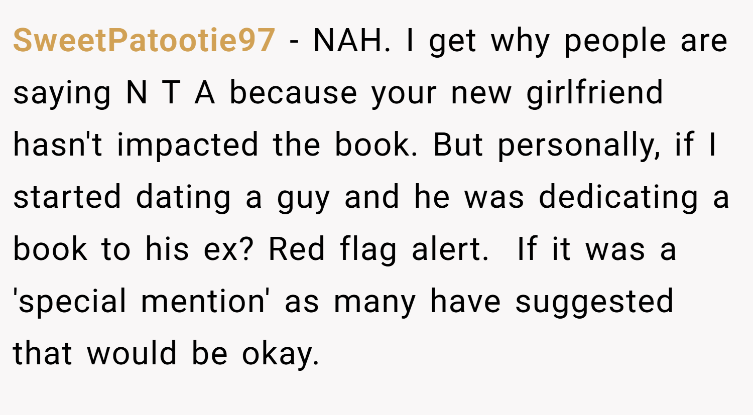SweetPatootie97 − NAH. I get why people are saying N T A because your new girlfriend hasn't impacted the book. But personally, if I started dating a guy and he was dedicating a book to his ex? Red flag alert.  If it was a 'special mention' as many have suggested that would be okay.