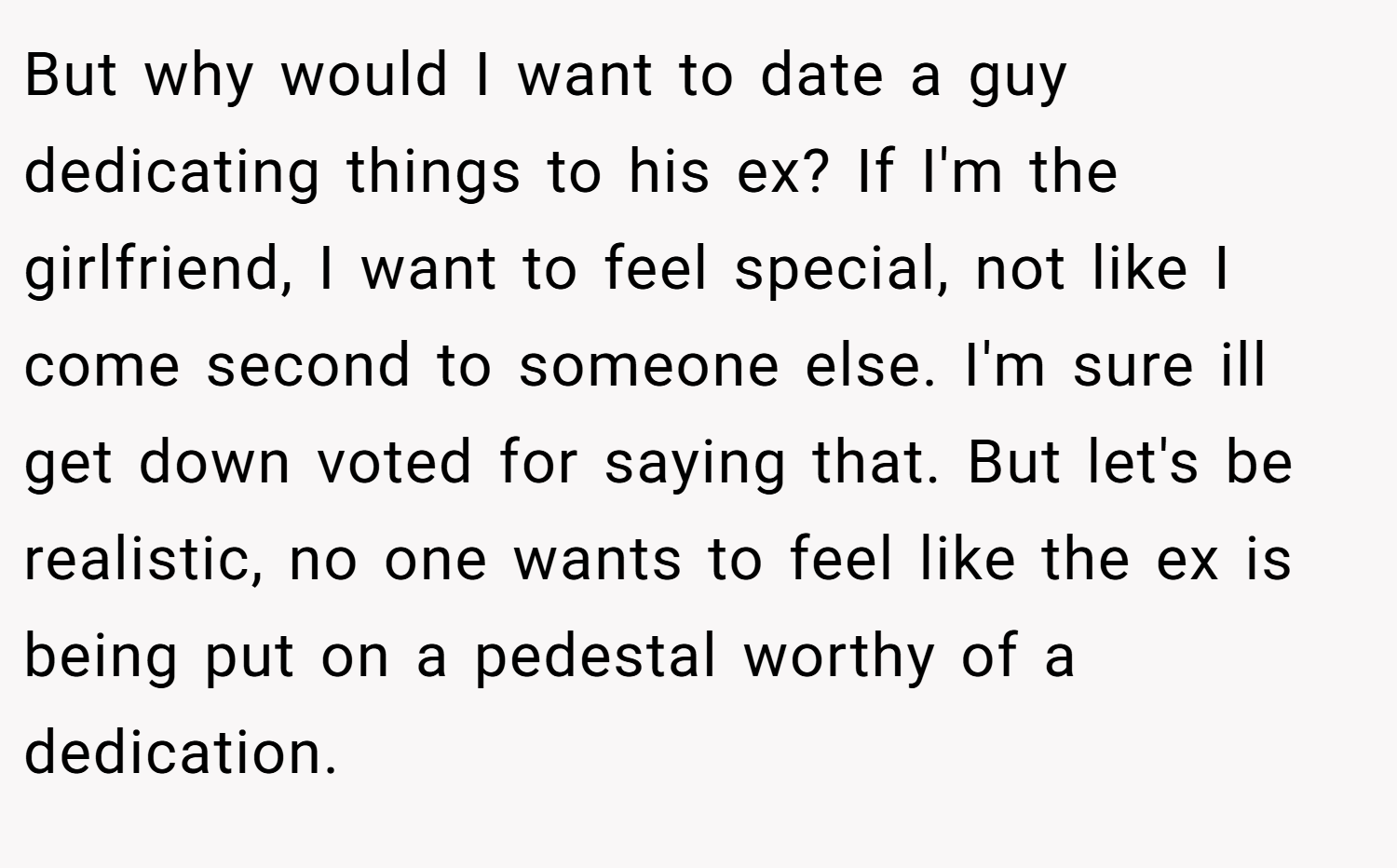 But why would I want to date a guy dedicating things to his ex? If I'm the girlfriend, I want to feel special, not like I come second to someone else. I'm sure ill get down voted for saying that. But let's be realistic, no one wants to feel like the ex is being put on a pedestal worthy of a dedication.