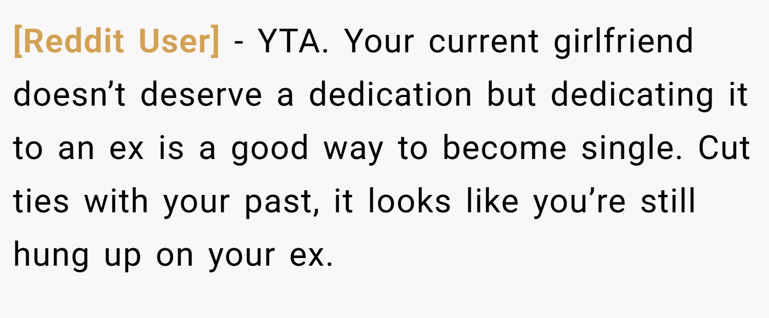 [Reddit User] − YTA. Your current girlfriend doesn’t deserve a dedication but dedicating it to an ex is a good way to become single. Cut ties with your past, it looks like you’re still hung up on your ex.