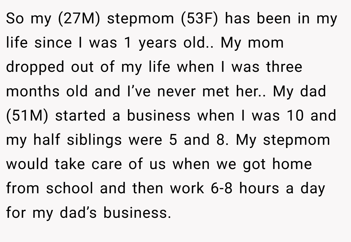 So my (27M) stepmom (53F) has been in my life since I was 1 years old.. My mom dropped out of my life when I was three months old and I’ve never met her.. My dad (51M) started a business when I was 10 and my half siblings were 5 and 8. My stepmom would take care of us when we got home from school and then work 6-8 hours a day for my dad’s business.