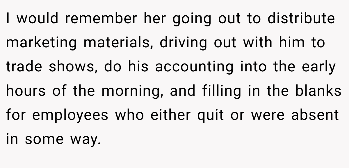 I would remember her going out to distribute marketing materials, driving out with him to trade shows, do his accounting into the early hours of the morning, and filling in the blanks for employees who either quit or were absent in some way.