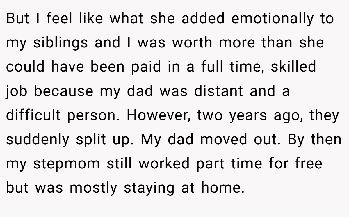 But I feel like what she added emotionally to my siblings and I was worth more than she could have been paid in a full time, skilled job because my dad was distant and a difficult person. However, two years ago, they suddenly split up. My dad moved out. By then my stepmom still worked part time for free but was mostly staying at home.