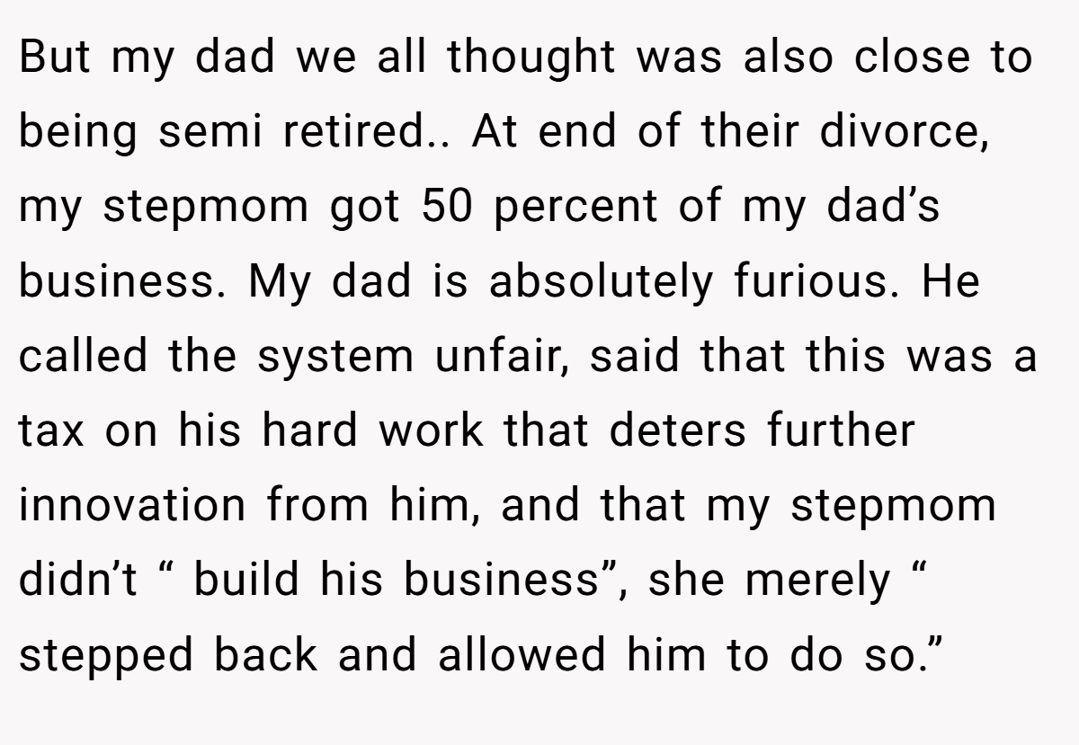 But my dad we all thought was also close to being semi retired.. At end of their divorce, my stepmom got 50 percent of my dad’s business. My dad is absolutely furious. He called the system unfair, said that this was a tax on his hard work that deters further innovation from him, and that my stepmom didn’t “ build his business”, she merely “ stepped back and allowed him to do so.”