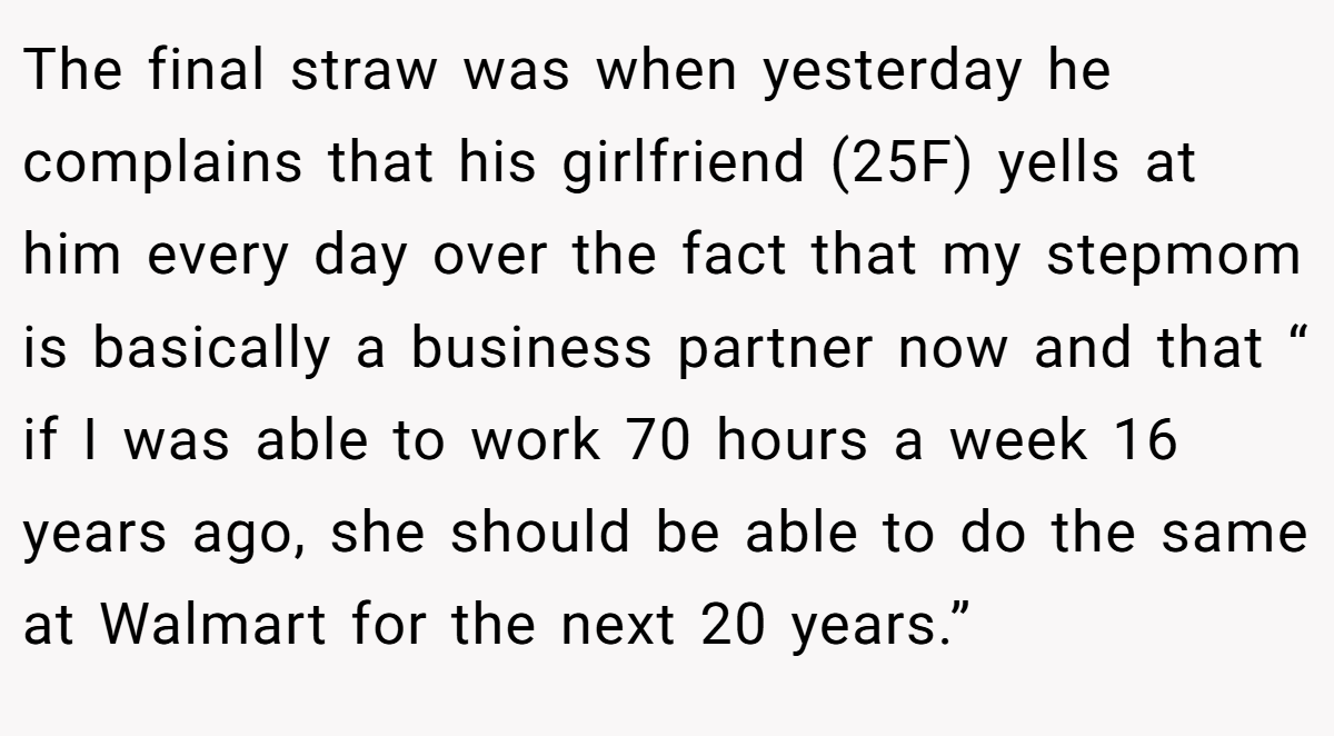 The final straw was when yesterday he complains that his girlfriend (25F) yells at him every day over the fact that my stepmom is basically a business partner now and that “ if I was able to work 70 hours a week 16 years ago, she should be able to do the same at Walmart for the next 20 years.”