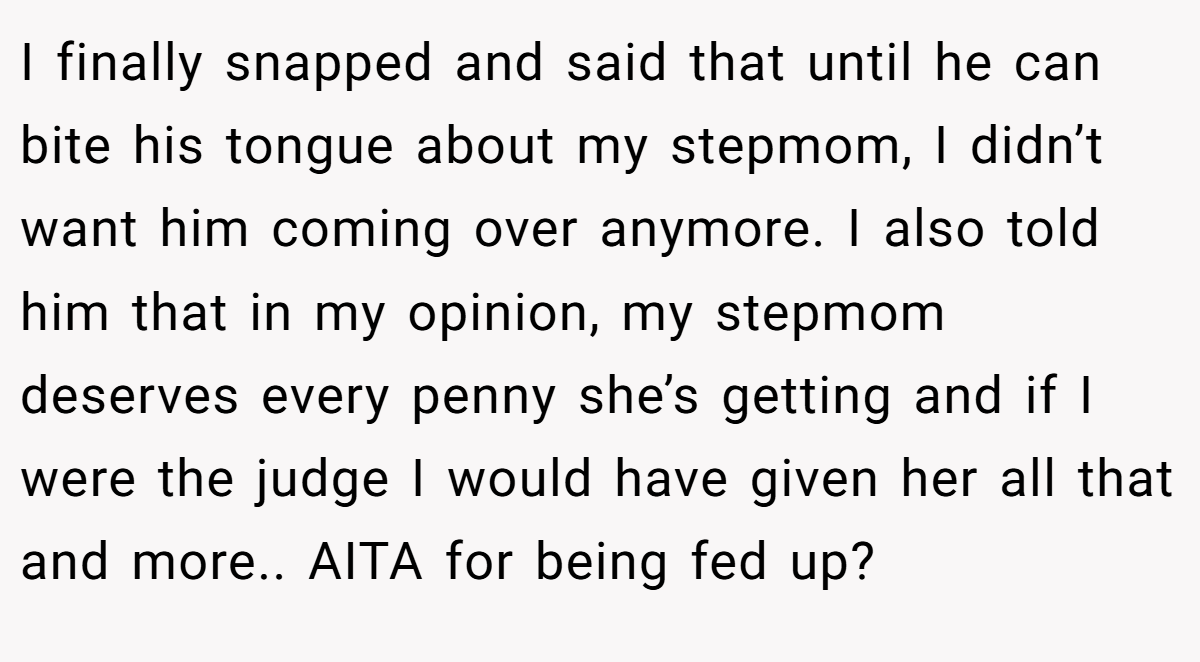 I finally snapped and said that until he can bite his tongue about my stepmom, I didn’t want him coming over anymore. I also told him that in my opinion, my stepmom deserves every penny she’s getting and if I were the judge I would have given her all that and more.. AITA for being fed up?