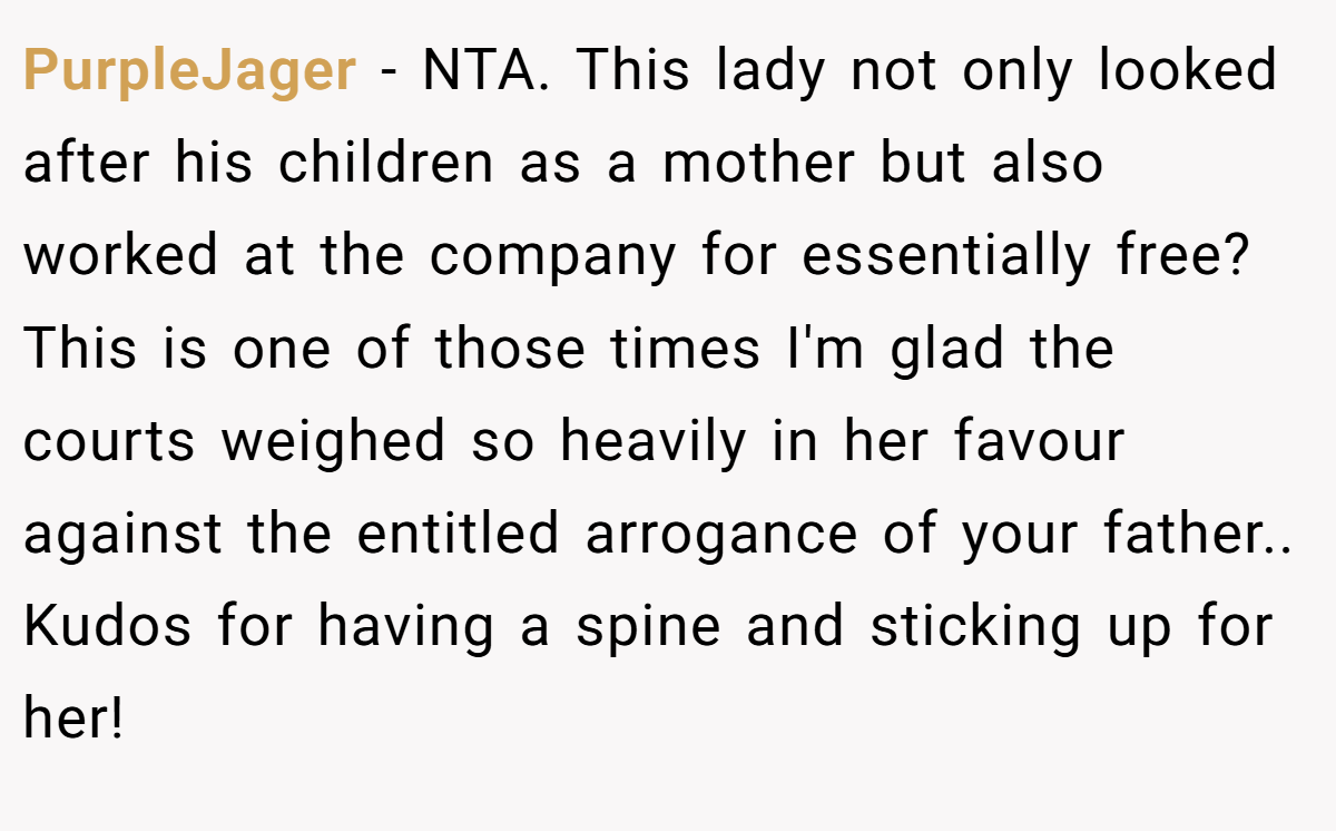 PurpleJager − NTA. This lady not only looked after his children as a mother but also worked at the company for essentially free? This is one of those times I'm glad the courts weighed so heavily in her favour against the entitled arrogance of your father.. Kudos for having a spine and sticking up for her!