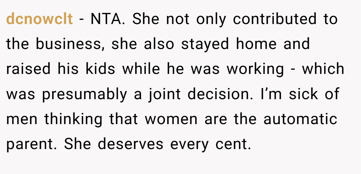 dcnowclt − NTA. She not only contributed to the business, she also stayed home and raised his kids while he was working - which was presumably a joint decision. I’m sick of men thinking that women are the automatic parent. She deserves every cent.