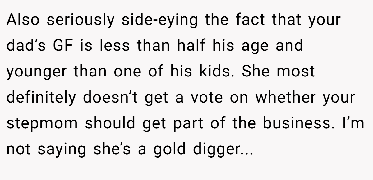 Also seriously side-eying the fact that your dad’s GF is less than half his age and younger than one of his kids. She most definitely doesn’t get a vote on whether your stepmom should get part of the business. I’m not saying she’s a gold digger...
